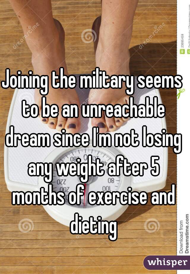 Joining the military seems to be an unreachable dream since I'm not losing any weight after 5 months of exercise and dieting