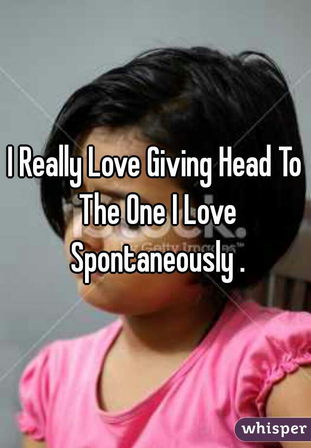 I Really Love Giving Head To The One I Love Spontaneously .