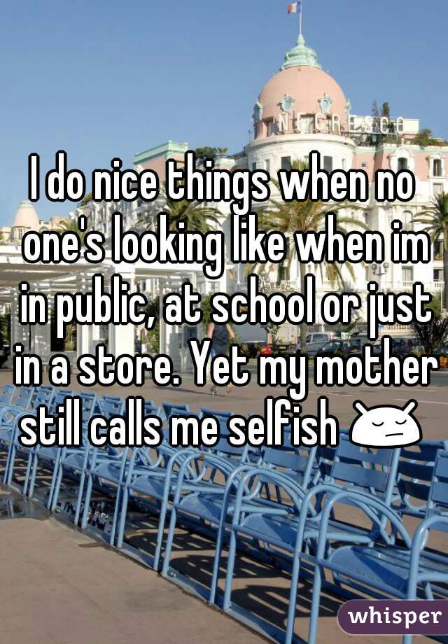 I do nice things when no one's looking like when im in public, at school or just in a store. Yet my mother still calls me selfish 😔  