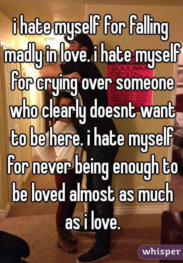 i hate myself for falling madly in love. i hate myself for crying over someone who clearly doesnt want to be here. i hate myself for never being enough to be loved almost as much as i love.