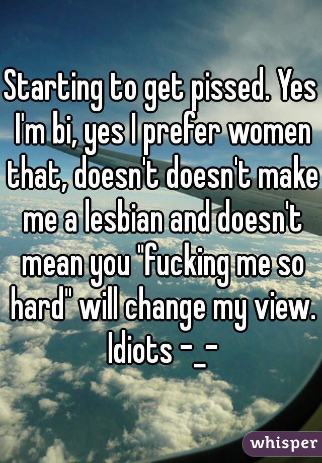 Starting to get pissed. Yes I'm bi, yes I prefer women that, doesn't doesn't make me a lesbian and doesn't mean you "fucking me so hard" will change my view.
 Idiots -_-