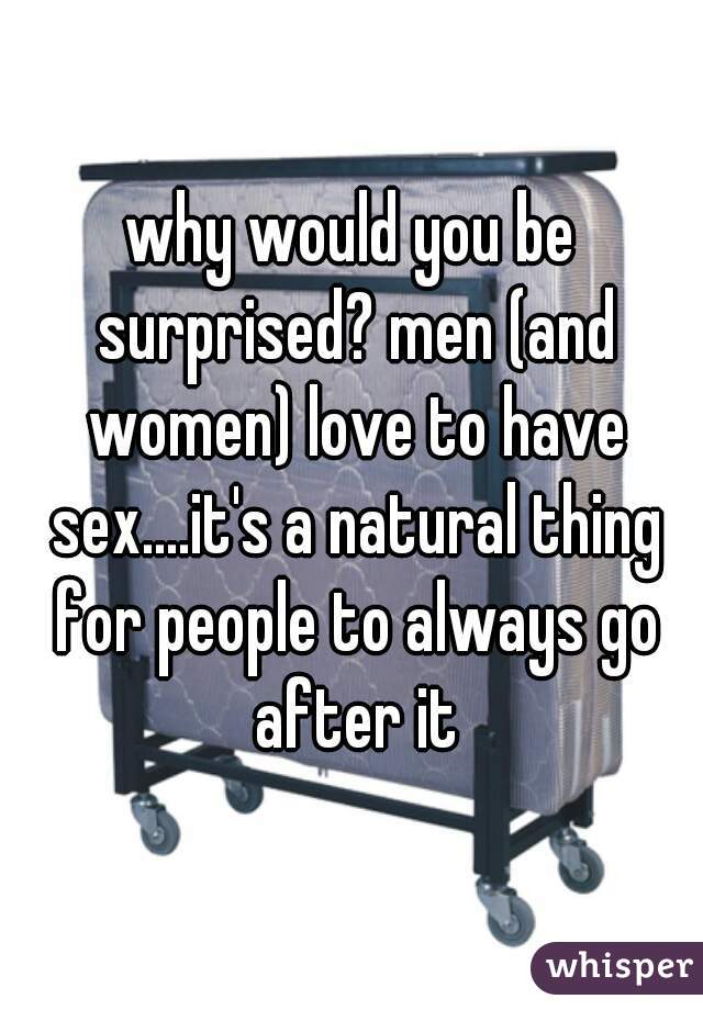 why would you be surprised? men (and women) love to have sex....it's a natural thing for people to always go after it