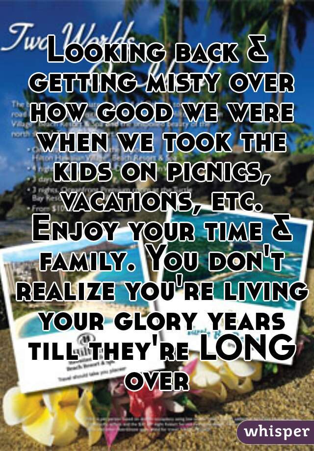 Looking back & getting misty over how good we were when we took the kids on picnics, vacations, etc. Enjoy your time & family. You don't realize you're living your glory years till they're LONG over 