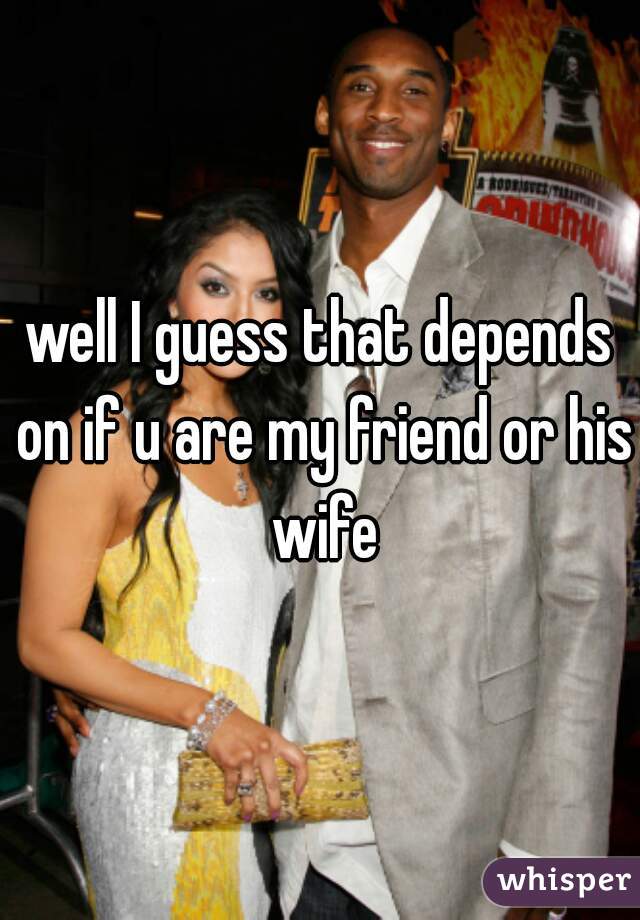 well I guess that depends on if u are my friend or his wife