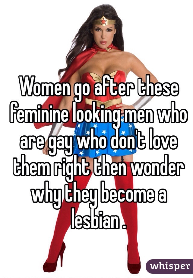 Women go after these feminine looking men who are gay who don't love them right then wonder why they become a lesbian . 