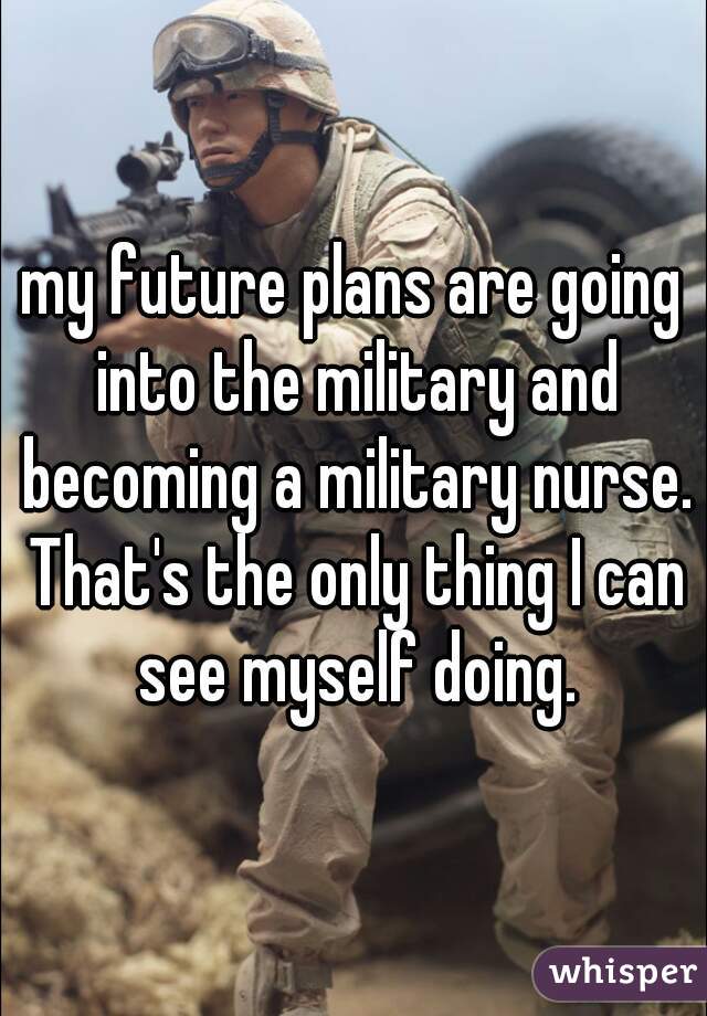 my future plans are going into the military and becoming a military nurse. That's the only thing I can see myself doing.