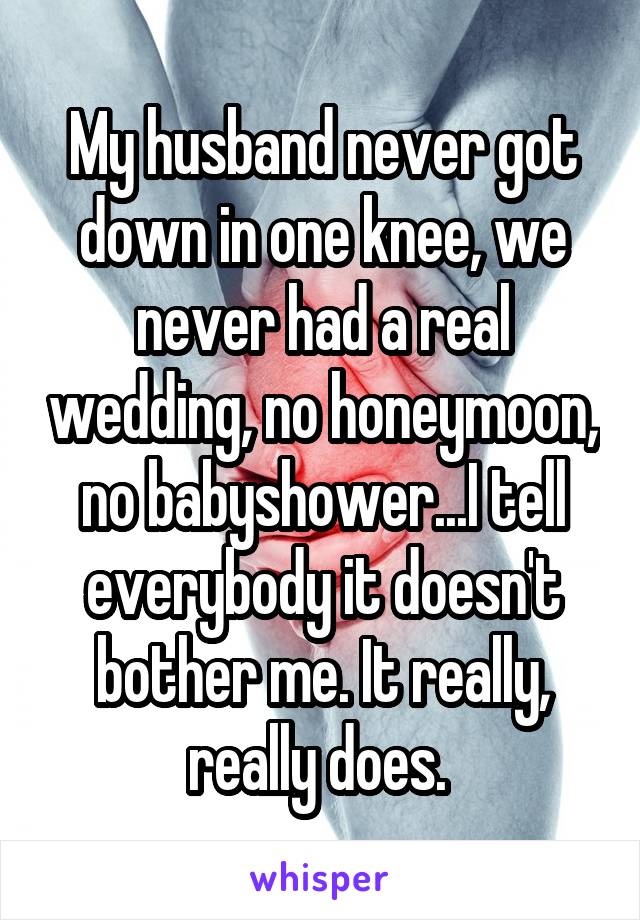 My husband never got down in one knee, we never had a real wedding, no honeymoon, no babyshower...I tell everybody it doesn't bother me. It really, really does. 