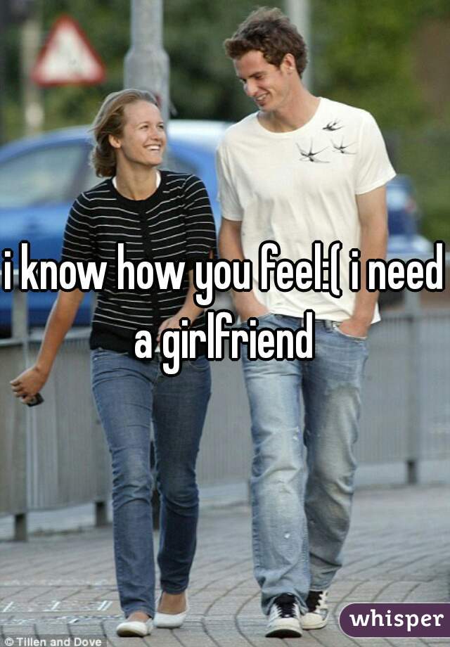 i know how you feel:( i need a girlfriend 