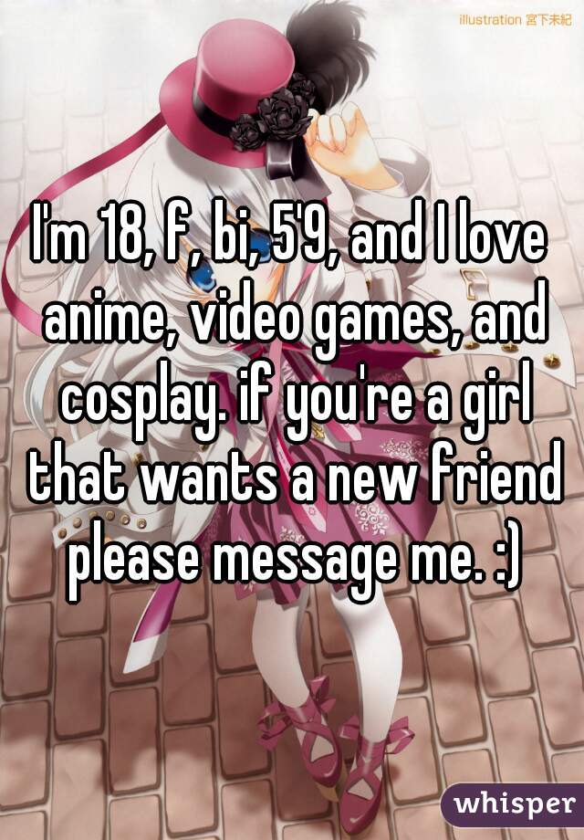 I'm 18, f, bi, 5'9, and I love anime, video games, and cosplay. if you're a girl that wants a new friend please message me. :)