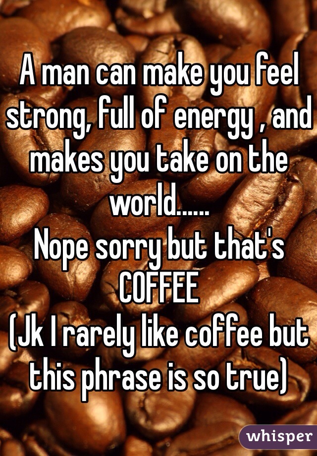 A man can make you feel strong, full of energy , and makes you take on the world......
Nope sorry but that's 
COFFEE
(Jk I rarely like coffee but this phrase is so true)