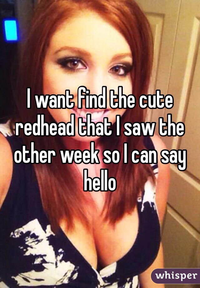 I want find the cute redhead that I saw the other week so I can say hello