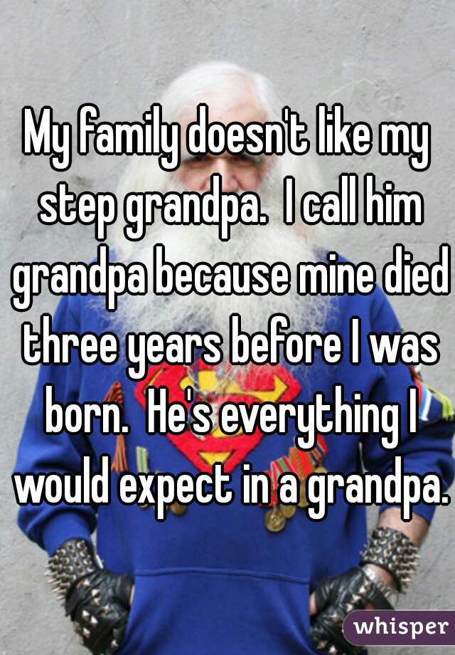 My family doesn't like my step grandpa.  I call him grandpa because mine died three years before I was born.  He's everything I would expect in a grandpa.