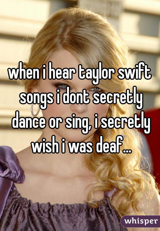 when i hear taylor swift songs i dont secretly dance or sing, i secretly wish i was deaf...