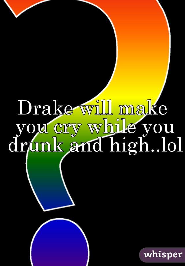 Drake will make you cry while you drunk and high..lol