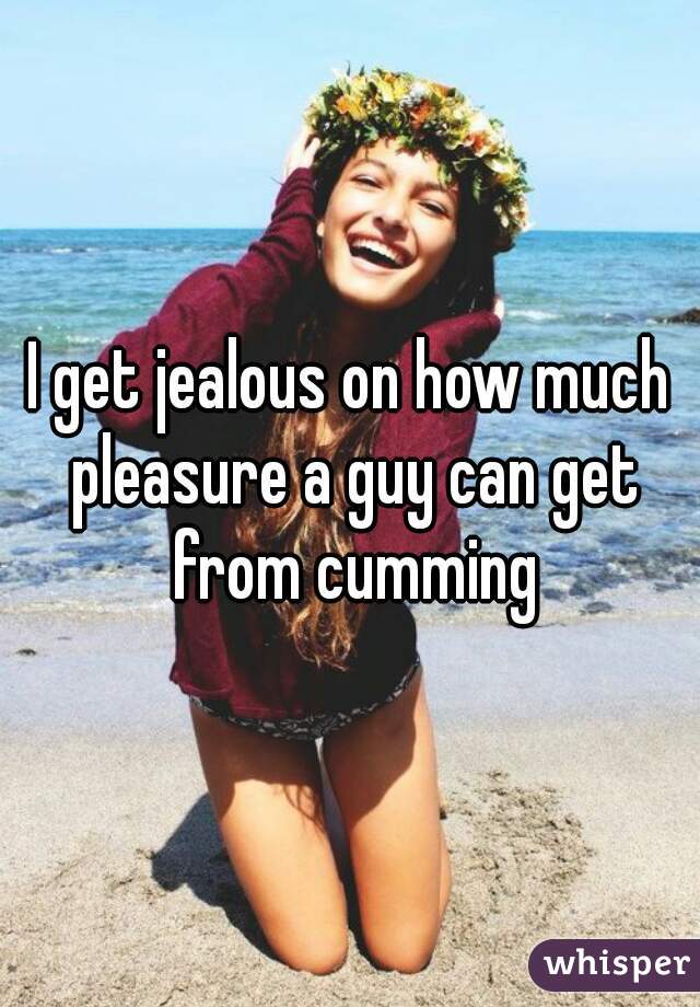 I get jealous on how much pleasure a guy can get from cumming