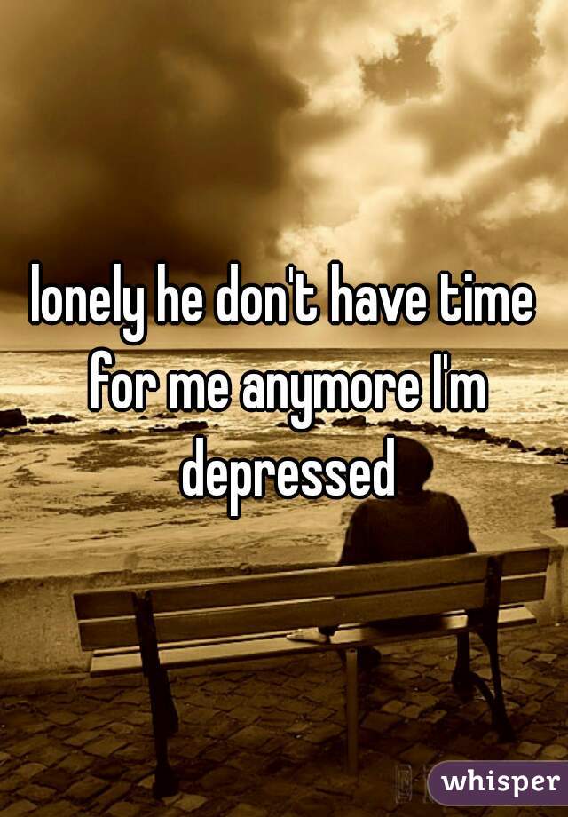 lonely he don't have time for me anymore I'm depressed