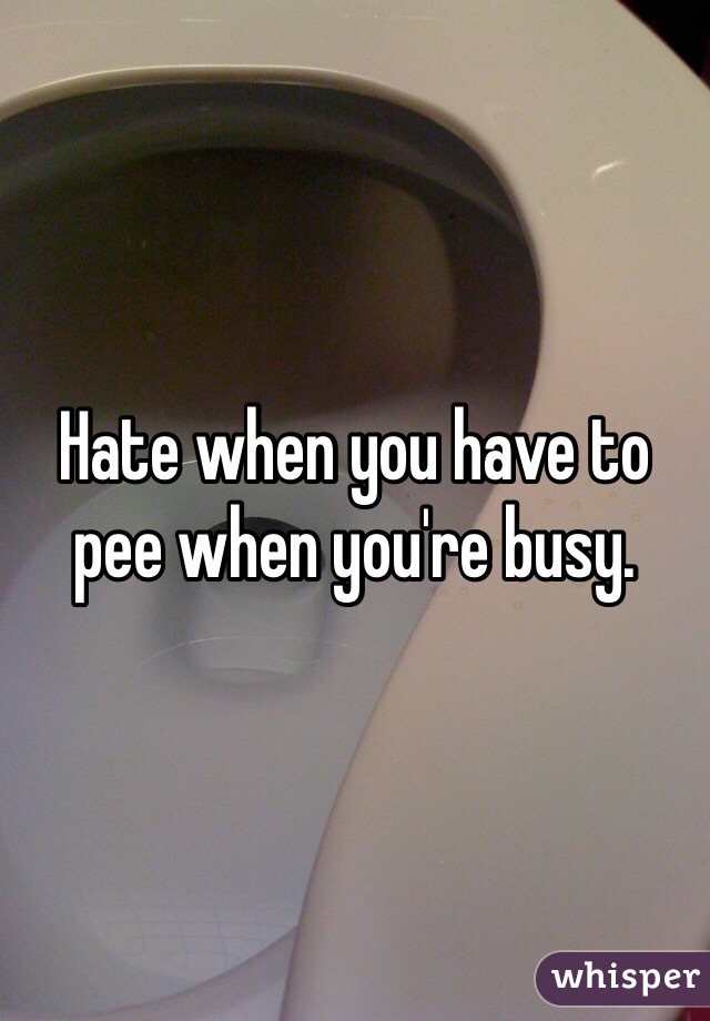 Hate when you have to pee when you're busy. 