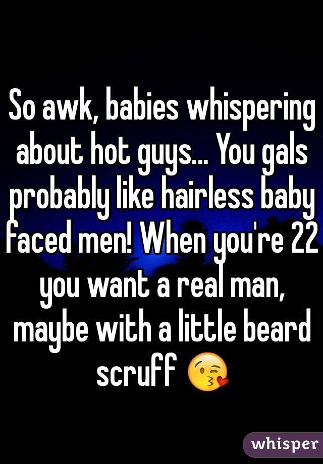 So awk, babies whispering about hot guys... You gals probably like hairless baby faced men! When you're 22 you want a real man, maybe with a little beard scruff 😘