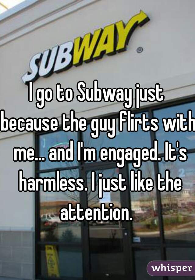 I go to Subway just 
because the guy flirts with me... and I'm engaged. It's harmless. I just like the attention.  