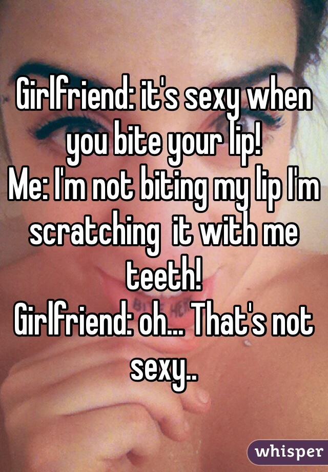 Girlfriend: it's sexy when you bite your lip!
Me: I'm not biting my lip I'm scratching  it with me teeth!
Girlfriend: oh... That's not sexy..