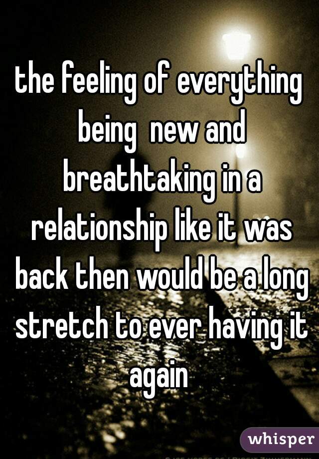 the feeling of everything being  new and breathtaking in a relationship like it was back then would be a long stretch to ever having it again 