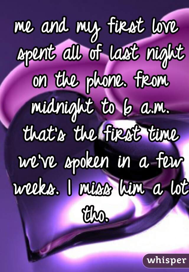 me and my first love spent all of last night on the phone. from midnight to 6 a.m. that's the first time we've spoken in a few weeks. I miss him a lot tho. 