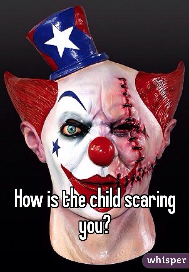 How is the child scaring you?