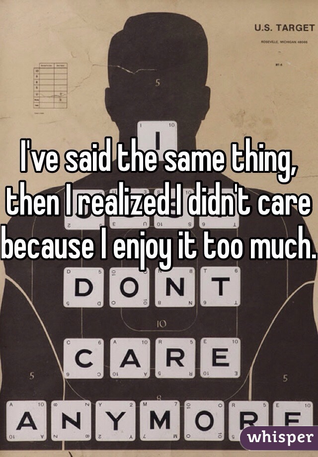 I've said the same thing, then I realized I didn't care because I enjoy it too much.