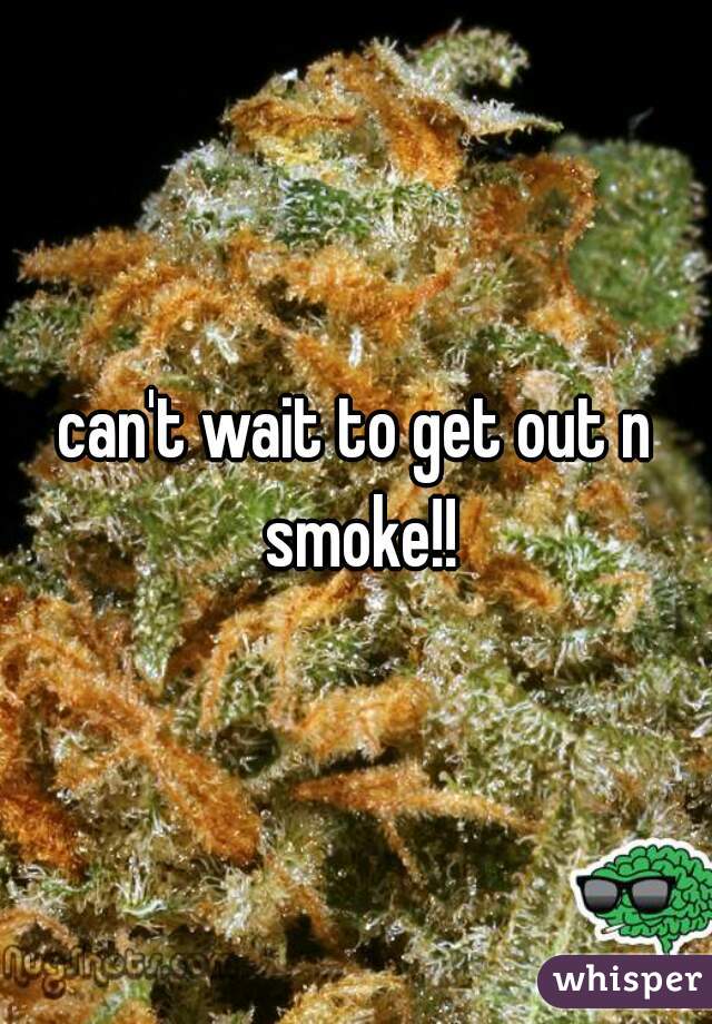 can't wait to get out n smoke!!