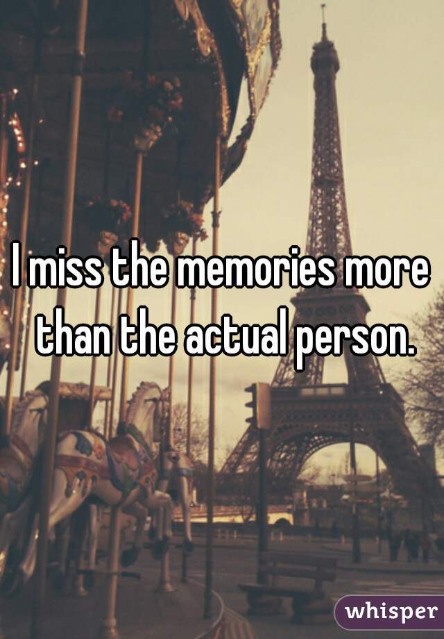 I miss the memories more than the actual person.