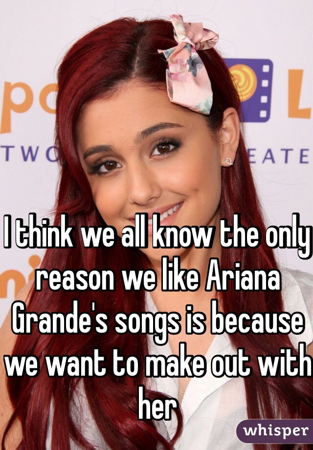 I think we all know the only reason we like Ariana Grande's songs is because we want to make out with her