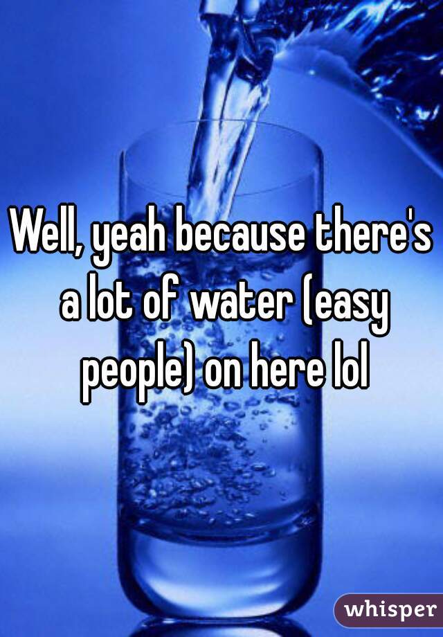 Well, yeah because there's a lot of water (easy people) on here lol