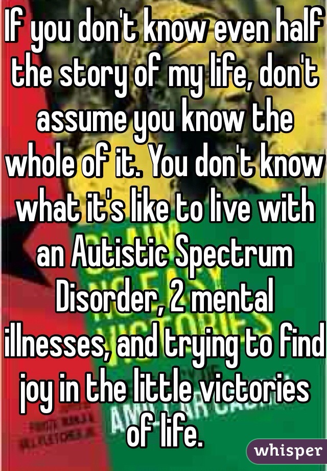 If you don't know even half the story of my life, don't assume you know the whole of it. You don't know what it's like to live with an Autistic Spectrum Disorder, 2 mental illnesses, and trying to find joy in the little victories of life.