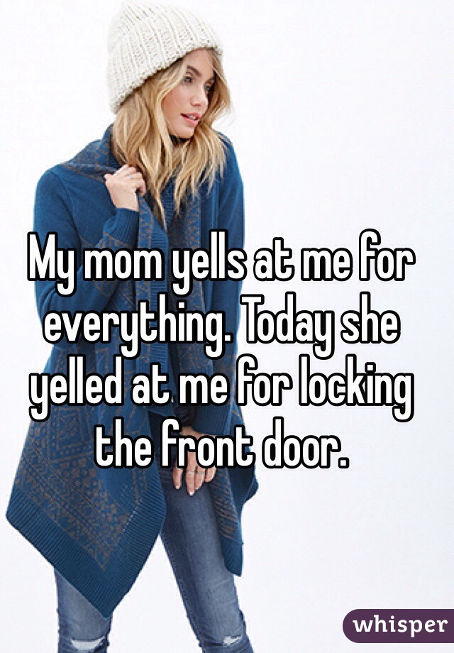 My mom yells at me for everything. Today she yelled at me for locking the front door. 