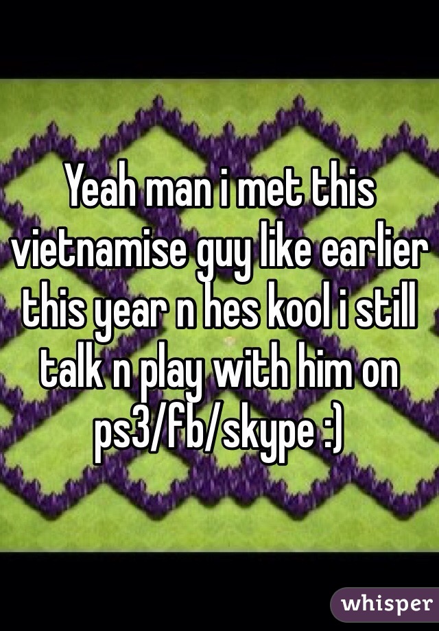 Yeah man i met this vietnamise guy like earlier this year n hes kool i still talk n play with him on ps3/fb/skype :) 