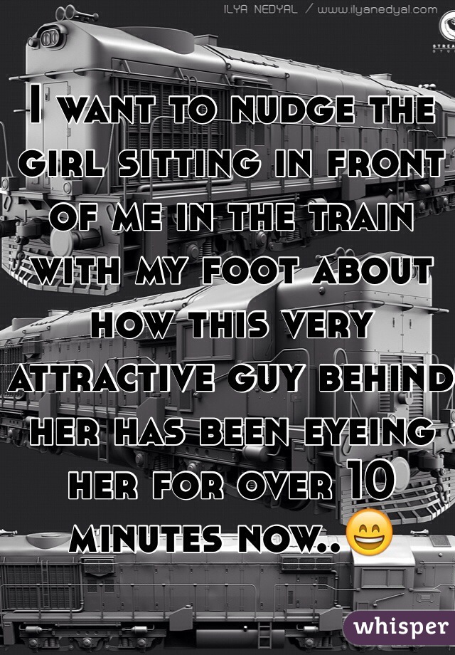 I want to nudge the girl sitting in front of me in the train with my foot about how this very attractive guy behind her has been eyeing her for over 10 minutes now..😄