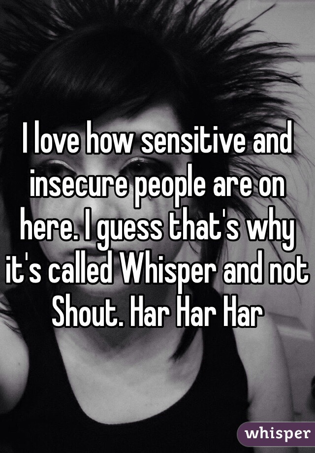 I love how sensitive and insecure people are on here. I guess that's why it's called Whisper and not Shout. Har Har Har 