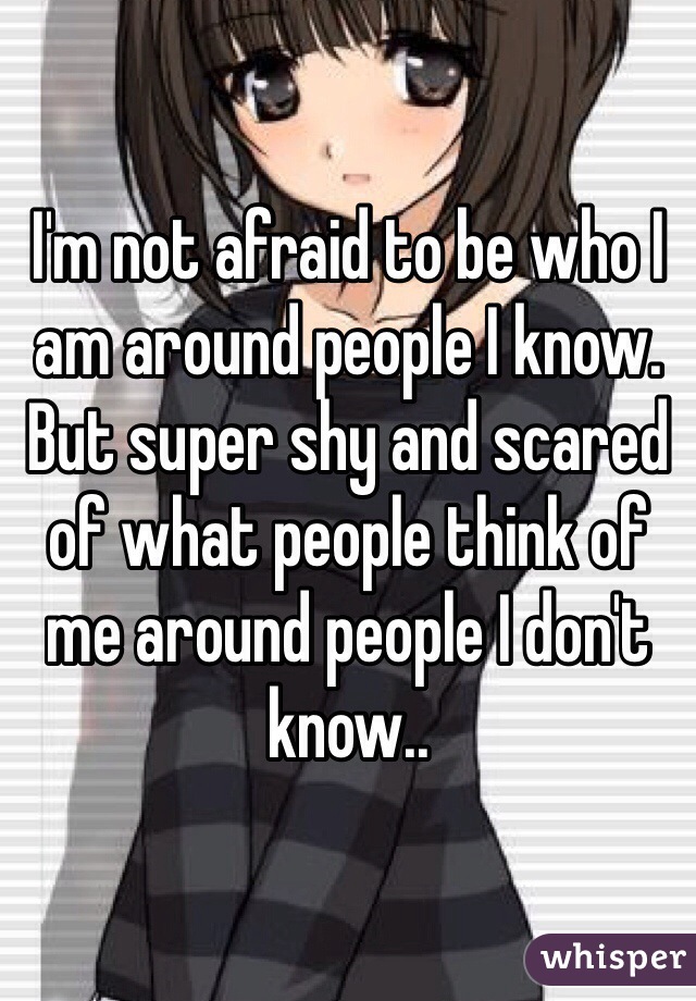 I'm not afraid to be who I am around people I know. But super shy and scared of what people think of me around people I don't know.. 