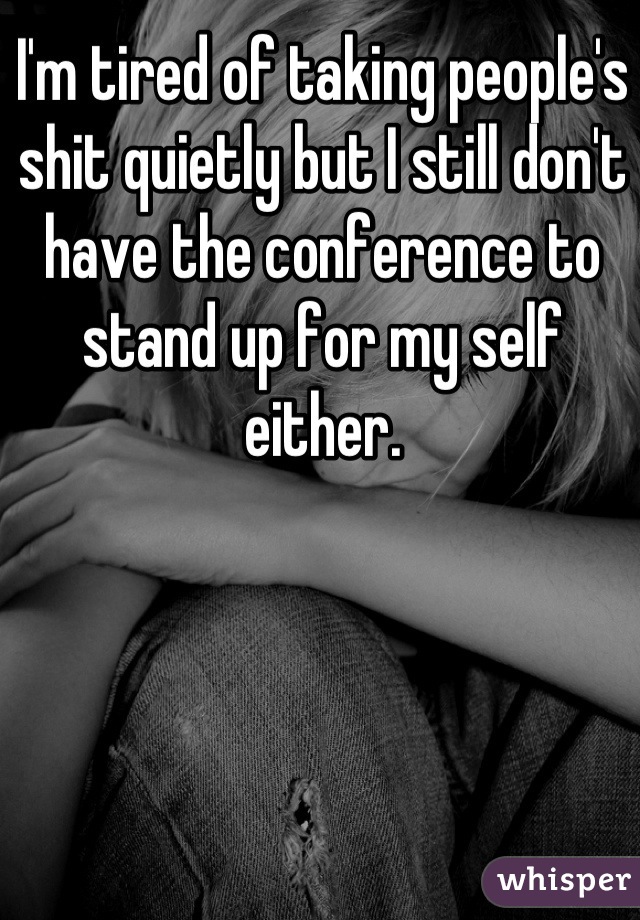 I'm tired of taking people's shit quietly but I still don't have the conference to stand up for my self either.