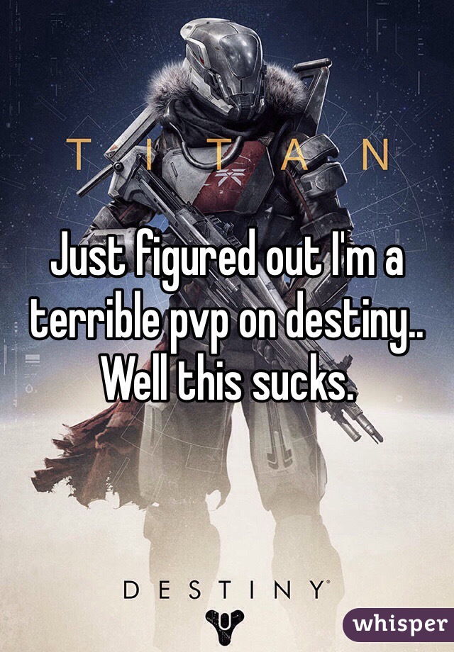 Just figured out I'm a terrible pvp on destiny.. Well this sucks.