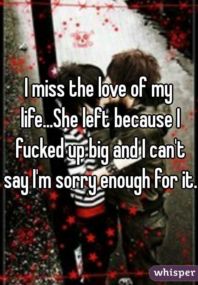 I miss the love of my life...She left because I fucked up big and I can't say I'm sorry enough for it. 