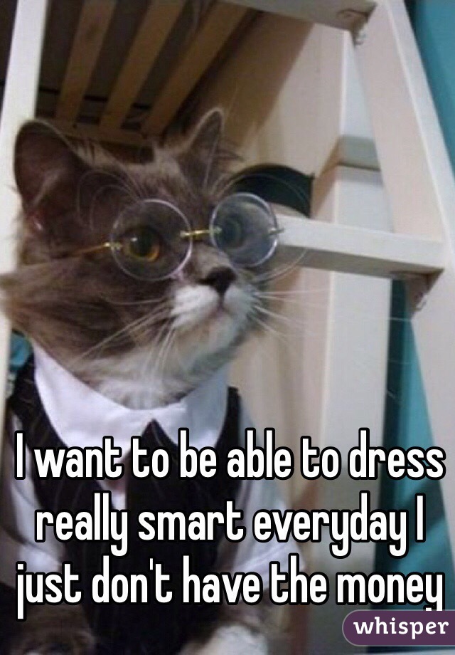 I want to be able to dress really smart everyday I just don't have the money 