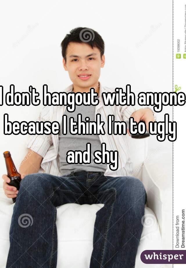 I don't hangout with anyone because I think I'm to ugly  
and shy