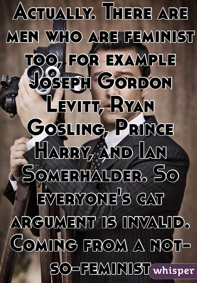 Actually. There are men who are feminist too, for example Joseph Gordon Levitt, Ryan Gosling, Prince Harry, and Ian Somerhalder. So everyone's cat argument is invalid. Coming from a not-so-feminist