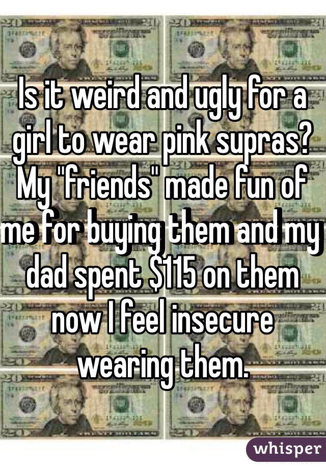 Is it weird and ugly for a girl to wear pink supras? My "friends" made fun of me for buying them and my dad spent $115 on them now I feel insecure wearing them.