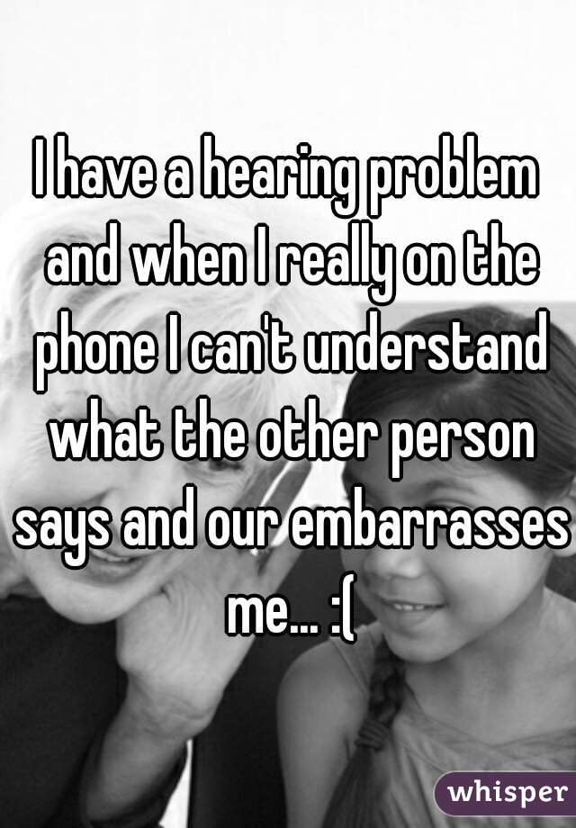 I have a hearing problem and when I really on the phone I can't understand what the other person says and our embarrasses me... :(