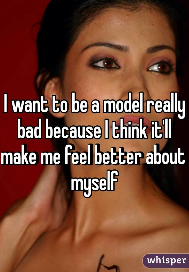 I want to be a model really bad because I think it'll make me feel better about myself 