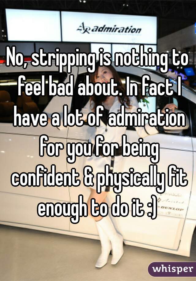 No, stripping is nothing to feel bad about. In fact I have a lot of admiration for you for being confident & physically fit enough to do it :) 