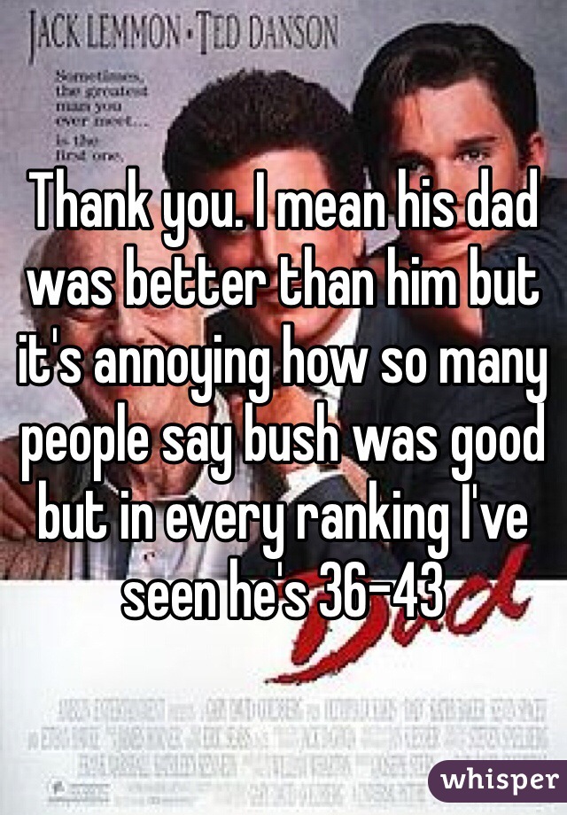 Thank you. I mean his dad was better than him but it's annoying how so many people say bush was good but in every ranking I've seen he's 36-43