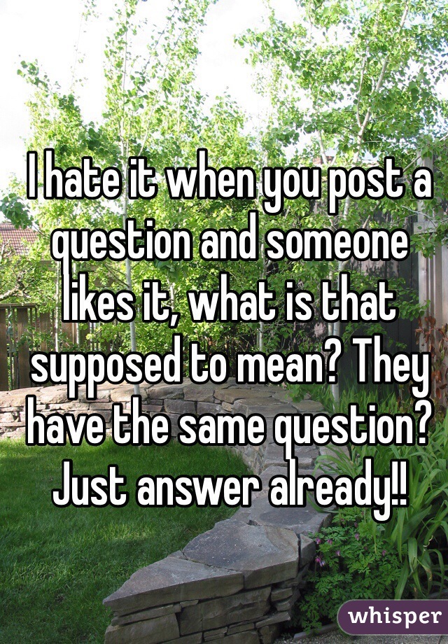 I hate it when you post a question and someone likes it, what is that supposed to mean? They have the same question? Just answer already!!